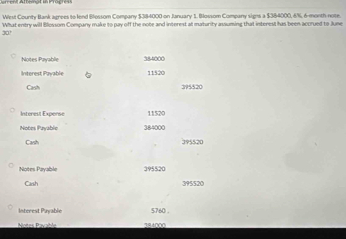 urrent Attempt in Progress 
West County Bank agrees to lend Blossom Company $384000 on January 1. Blossom Company signs a $384000, 6%, 6-month note. 
What entry will Blossom Company make to pay off the note and interest at maturity assuming that interest has been accrued to June
30? 
Notes Payable 384000
Interest Pavable 11520
Cash 395520
Interest Expense 11520
Notes Payable 384000
Cash 395520
Notes Payable 395520
Cash 395520
Interest Payable 5760. 
Notes Payable 384000