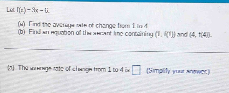 Let f(x)=3x-6. 
(a) Find the average rate of change from 1 to 4. 
(b) Find an equation of the secant line containing (1,f(1)) and (4,f(4)). 
(a) The average rate of change from 1 to 4 is □. (Simplify your answer.)