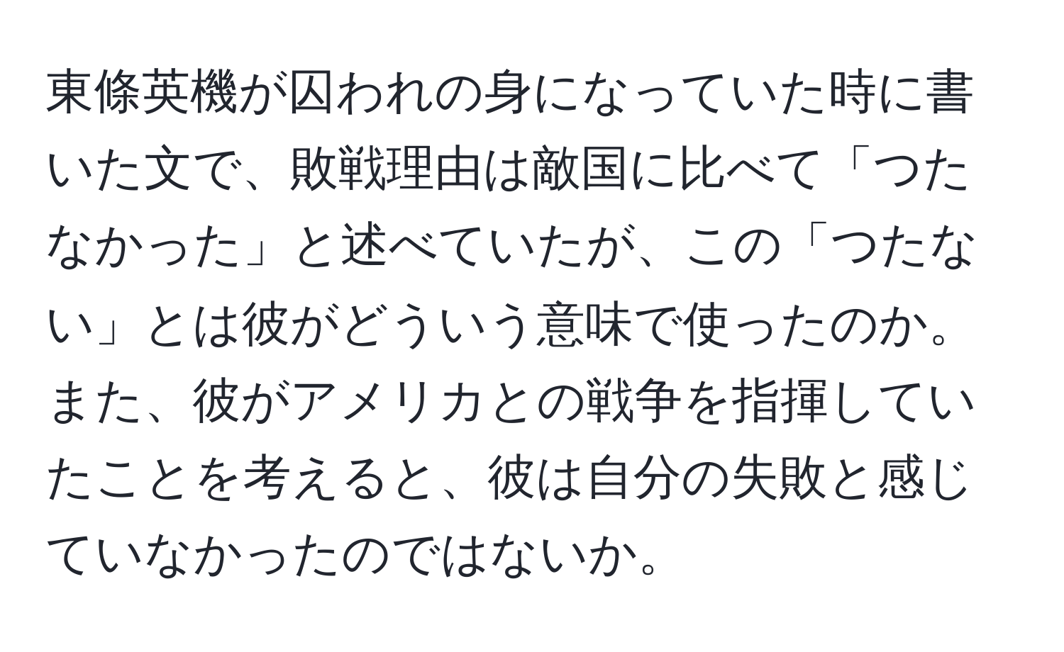 東條英機が囚われの身になっていた時に書いた文で、敗戦理由は敵国に比べて「つたなかった」と述べていたが、この「つたない」とは彼がどういう意味で使ったのか。また、彼がアメリカとの戦争を指揮していたことを考えると、彼は自分の失敗と感じていなかったのではないか。