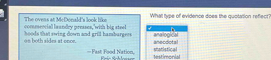 The ovens at McDonald’s look like
What type of evidence does the quotation reflect?
commercial laundry presses, with big steel
hoods that swing down and grill hamburgers analogical
on both sides at once. anecdotal
—Fast Food Nation, statistical
Eric Schlosser testimonial