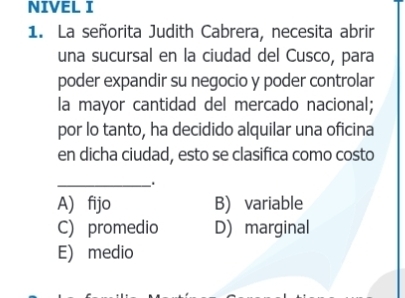 NIVEL I
1. La señorita Judith Cabrera, necesita abrir
una sucursal en la ciudad del Cusco, para
poder expandir su negocio y poder controlar
la mayor cantidad del mercado nacional;
por lo tanto, ha decidido alquilar una oficina
en dicha ciudad, esto se clasifica como costo
_.
A) fijo B) variable
C) promedio D) marginal
E) medio