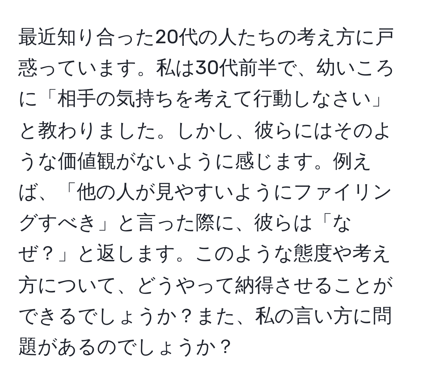 最近知り合った20代の人たちの考え方に戸惑っています。私は30代前半で、幼いころに「相手の気持ちを考えて行動しなさい」と教わりました。しかし、彼らにはそのような価値観がないように感じます。例えば、「他の人が見やすいようにファイリングすべき」と言った際に、彼らは「なぜ？」と返します。このような態度や考え方について、どうやって納得させることができるでしょうか？また、私の言い方に問題があるのでしょうか？