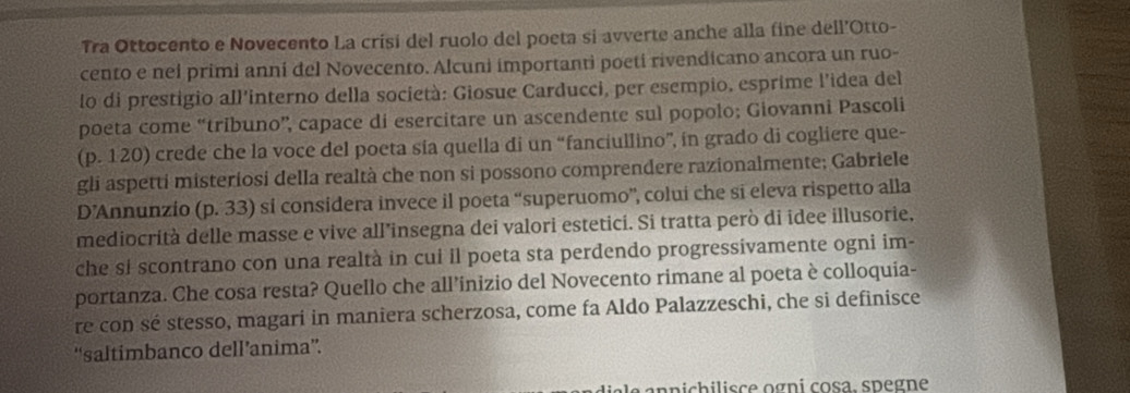 Tra Ottocento e Novecento La crisi del ruolo del poeta si avverte anche alla fine dell’Otto- 
cento e nel primi anni del Novecento. Alcuni importanti poeti rivendicano ancora un ruo- 
lo di prestigio all'interno della società: Giosue Carducci, per esempio, esprime l'idea del 
poeta come “tribuno”, capace di esercitare un ascendente sul popolo; Giovanni Pascoli 
(p. 120) crede che la voce del poeta sia quella di un “fanciullino”, in grado di cogliere que- 
gli aspetti misteriosi della realtà che non si possono comprendere razionalmente; Gabriele 
D’Annunzio (p. 33) si considera invece il poeta “superuomo”, colui che si eleva rispetto alla 
mediocrità delle masse e vive all’insegna dei valori estetici. Si tratta però di idee illusorie, 
che si scontrano con una realtà in cui il poeta sta perdendo progressivamente ogni im- 
portanza. Che cosa resta? Quello che all’inizio del Novecento rimane al poeta è colloquia- 
re con sé stesso, magari in maniera scherzosa, come fa Aldo Palazzeschi, che si definisce 
“saltimbanco dell’anima”. 
annichilisce ogni cosa. spegne