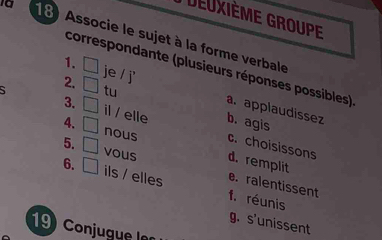 Deuxième Groupe
Ia 18 Associe le sujet à la forme verbale
correspondante (plusieurs réponses possibles)
1. □ je / j' a. applaudissez
2. □ tu b. agis
3. □ il / elle
4. □ nous c. choisissons
5. □ vous d. remplit
6. □ ils / elles f. réunis
e. ralentissent
g. s'unissent
19 Conjugue ln