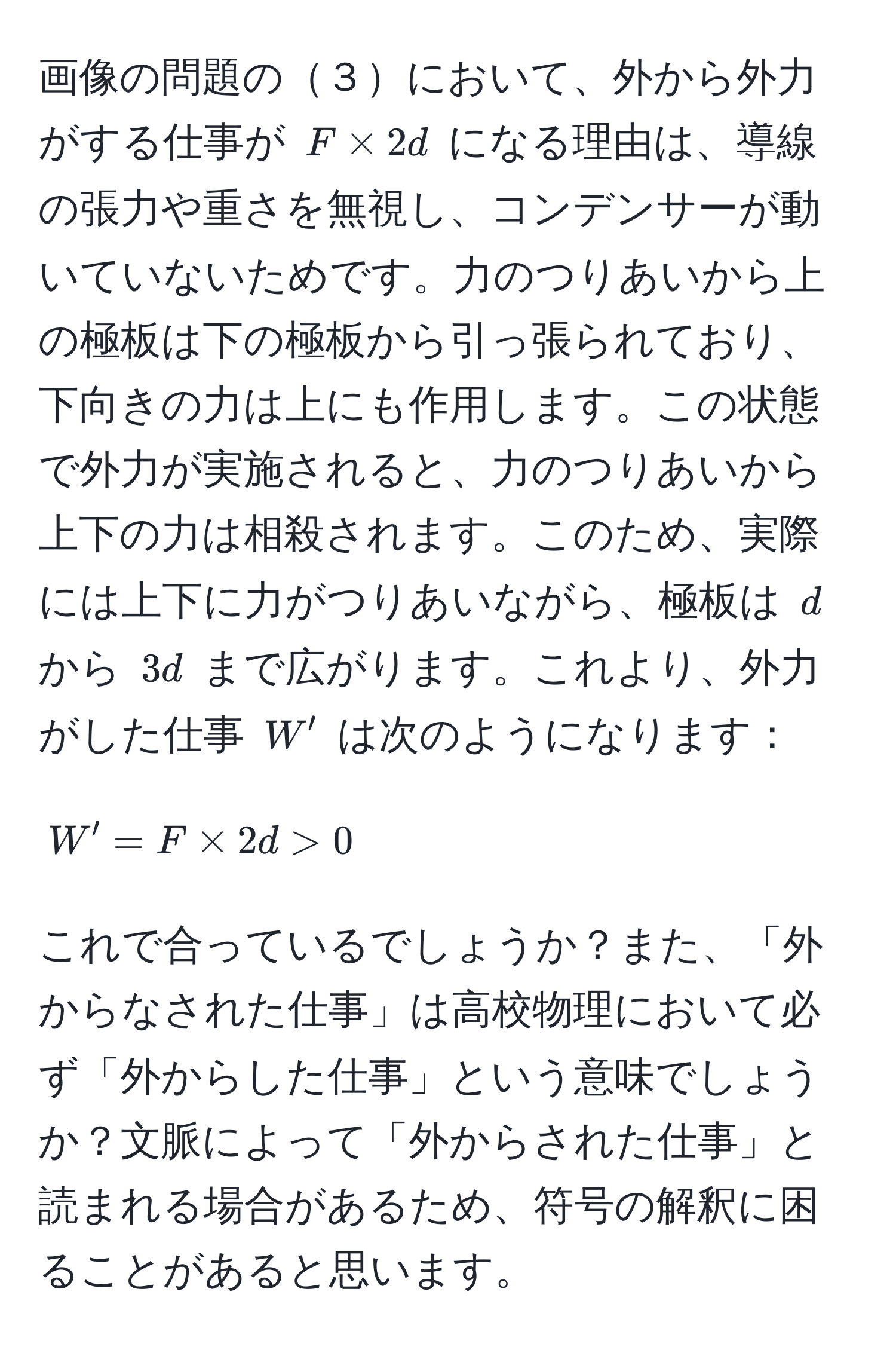 画像の問題の３において、外から外力がする仕事が $F * 2d$ になる理由は、導線の張力や重さを無視し、コンデンサーが動いていないためです。力のつりあいから上の極板は下の極板から引っ張られており、下向きの力は上にも作用します。この状態で外力が実施されると、力のつりあいから上下の力は相殺されます。このため、実際には上下に力がつりあいながら、極板は $d$ から $3d$ まで広がります。これより、外力がした仕事 $W'$ は次のようになります：

[
W' = F * 2d > 0
]

これで合っているでしょうか？また、「外からなされた仕事」は高校物理において必ず「外からした仕事」という意味でしょうか？文脈によって「外からされた仕事」と読まれる場合があるため、符号の解釈に困ることがあると思います。