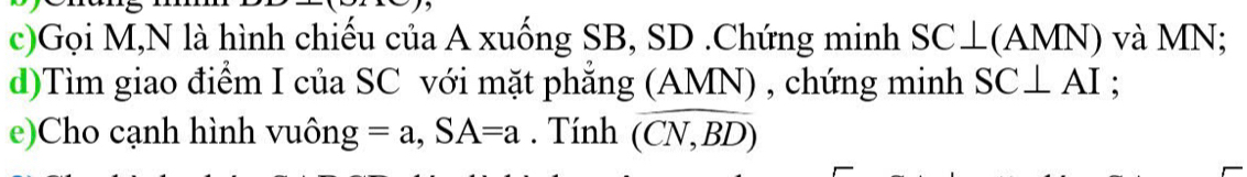 Gọi M,N là hình chiếu của A xuống SB, SD.Chứng minh 5 3 C⊥(AMN) và MN; 
d)Tìm giao điểm I của SC với mặt phăng (AMN) , chứng minh SC⊥ AI : 
e)Cho cạnh hình vuôn g=a, SA=a. Tính overline (CN,BD)