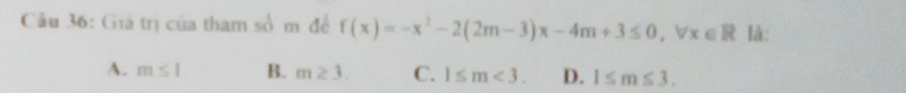 Cầu 36: Giả trị của tham số m để f(x)=-x^2-2(2m-3)x-4m+3≤ 0, forall x∈ R là:
A. m≤ 1 B. m≥ 3. C. 1≤ m<3</tex>. D. 1≤ m≤ 3.