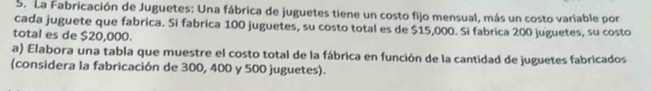 La Fabricación de Juguetes: Una fábrica de juguetes tiene un costo fijo mensual, más un costo variable por 
cada juguete que fabrica. Si fabrica 100 juguetes, su costo total es de $15,000. Si fabrica 200 juguetes, su costo 
total es de $20,000. 
a) Elabora una tabla que muestre el costo total de la fábrica en función de la cantidad de juguetes fabricados 
(considera la fabricación de 300, 400 y 500 juguetes).