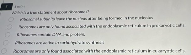 5 1 point
Which is a true statement about ribosomes?
Ribosomal subunits leave the nucleus after being formed in the nucleolus
Ribosomes are only found associated with the endoplasmic reticulum in prokaryotic cells.
Ribosomes contain DNA and protein.
Ribosomes are active in carbohydrate synthesis
Ribosomes are only found associated with the endoplasmic reticulum in eukaryotic cells.