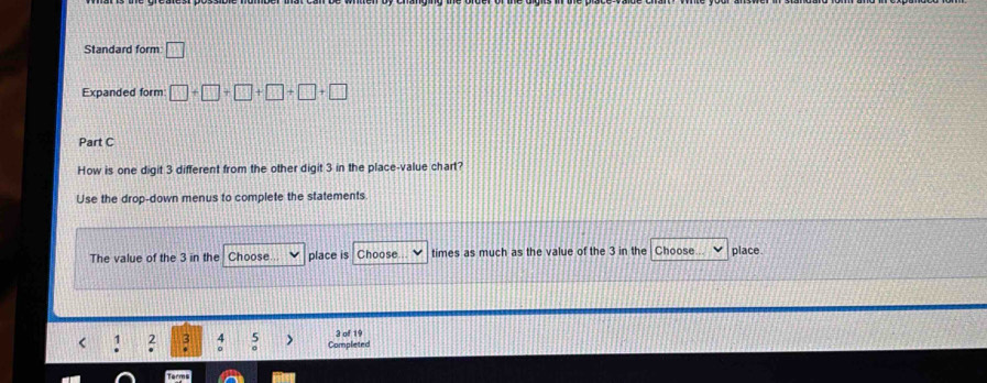 Standard form □ 
Expanded form □ +□ +□ +□ +□ +□
Part C 
How is one digit 3 different from the other digit 3 in the place-value chart? 
Use the drop-down menus to complete the statements 
The value of the 3 in the Choose place is Choose times as much as the value of the 3 in the Choose place 
< 1  2 : 5 Completed 3 of 19