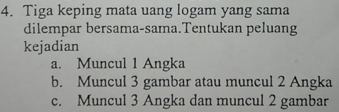 Tiga keping mata uang logam yang sama
dilempar bersama-sama.Tentukan peluang
kejadian
a. Muncul 1 Angka
b. Muncul 3 gambar atau muncul 2 Angka
c. Muncul 3 Angka dan muncul 2 gambar