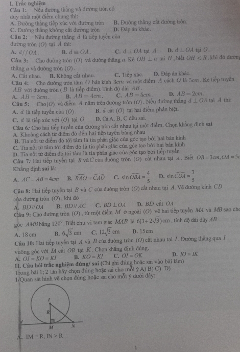 Trắc nghiệm
Câu 1: Nếu đường thăng và đường tròn có
duy nhất một điểm chung thì:
A. Đường thăng tiếp xúc với đường tròn B. Đường thắng cắt đường tròn.
C. Đường thắng không cắt đường tròn D. Đáp án khác.
Câu 2: Nếu đường thắng ơ là tiếp tuyển của
đường tròn (O) tại A thì:
A. dparallel OA. B. dequiv OA. C. d⊥ OA tại A. D. d⊥ OA tại 0.
Câu 3: Cho đường tròn (O) và đường thẳng a. Kẻ OH⊥ a tại /, biết OH , khì đó dườn
thằng # và đường tròn (O) .
A. Cắt nhau. B. Không cắt nhau. C. Tiếp xúc. D. Đáp án khác.
Câu 4: Cho đường tròn tâm O bán kính 3cm và một điểm Ả cách O là 5cm . Kẻ tiếp tuyển
AB với đường tròn ( B là tiếp điểm). Tính độ dài AB .
A. AB=3cm. B. AB=4cm. C. AB=5cm. D. AB=2cm.
Câu 5: Cho(O) và điểm A nằm trên đường tròn (O). Nếu đường thắng d⊥ OA tại A thi:
A. d là tiếp tuyển của (O) . B. d cắt (O) tại hai điểm phân biệt.
C. đ là tiếp xúc với (O) tại O D. Cà A. B, C dều sai.
Câu 6: Cho hai tiếp tuyển của đường tròn cắt nhau tại một điểm. Chọn khẳng định sai
A. Khoảng cách từ điểm đó đến hai tiếp tuyển bằng nhau
B. Tia nổi từ điểm đó tới tâm là tia phân giác của góc tạo bởi hai bán kính
C. Tia nổi từ tâm tới điểm đó là tia phân giác của góc tạo bởi hai bán kính
D. Tĩa nổi từ điểm đó tới tâm là tia phân giác của góc tạo bởi tiếp tuyến
Câu 7: Hai tiếp tuyển tại Bvà C của đường tròn (O) cất nhau tại A . Biết OB=3cm,OA=5
Khẳng định sai là:
A. AC=AB=4cm B. widehat BAO=widehat CAO C. sin widehat OBA= 4/5  D. sin widehat COA= 3/5 
Câu 8: Hai tiếp tuyển tại B và C của đường tròn (O) cắt nhau tại A. Vẽ đường kính CD
của đường tròn (O) , khi đó
A. BDparallel OA B. BDparallel AC C. BD⊥ OA D. BD cất OA
Câu 9: Cho đường tròn (O) , từ một điểm M ở ngoài (O) vẽ hai tiếp tuyến MA và MB sao cho
gỏc AMB bằng 120° Biết chu vi tam giác MAB là 6(3+2sqrt(3))cm , tính độ dài dây AB
A. 18 cm B. 6sqrt(3)cm C. 12sqrt(3)cm D. 15 cm
Câu 10: Hai tiếp tuyến tại A và B của đường tròn (O) cất nhau tại /. Đường thẳng qua /
vuông góc với I4 cắt OB tại K. Chọn khẳng định đúng.
A. OI=KO=KI B. KO=KI C. OI=OK D. IO=IK
II. Câu hỏi trắc nghiệm đúng/ sai (Chí ghi đúng hoặc sai vào bài làm)
Trong bài 1; 2 Đm hãy chọn đúng hoặc sai cho mỗi ý A) B) C) D)
1/Quan sát hình vẽ chọn đúng hoặc sai cho mỗi ý dưới đây:
A. IM=R,IN>R
1