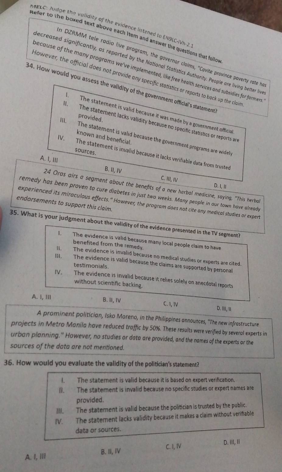 MELC: Judge the validity of the evidence listened to EN9LC-IVh-2.
Refer to the boxed text above each item and answer the questions that follow
n DZRMM tele radio live program, the governor claims, "Cavite province poverty rate ha
ecreased significantly, as reported by the National Statistics Authority. People are living better live
because of the many programs we've implemented, like free health services and subsidies for farmers
However, the official does not provide any specific statistics or reports to back up the claim
34. How would you assess the validity of the government official's statement
The statement is valid because it was made by a government official
provided.
. The statement lacks validity because no specific statistics or reports are
ll. The statement is valid because the government programs are widels
known and beneficial.
sources.
IV. The statement is invalid because it lacks verifiable data from trusted
A. I, III
B. II, IV C. III, IV D. I, Ⅱ
24 Oras airs a segment about the benefits of a new herbal medicine, saying, "This herbal
remedy has been proven to cure diabetes in just two weeks. Many people in our town have already
experienced its miraculous effects." However, the program does not cite any medical studies or expert
endorsements to support this claim.
35. What is your judgment about the validity of the evidence presented in the TV segment?
I. The evidence is valid because many local people claim to have
benefited from the remedy.
II. The evidence is invalid because no medical studies or experts are cited.
III. The evidence is valid because the claims are supported by personal
testimonials.
IV. The evidence is invalid because it relies solely on anecdotal reports
without scientific backing.
A. I, ⅢI B. II, IV C. I, IV D. III, I
A prominent politician, Isko Moreno, in the Philippines announces, ''The new infrastructure
projects in Metro Manila have reduced traffic by 50%. These results were verified by several experts in
urban planning." However, no studies or data are provided, and the names of the experts or the
sources of the data are not mentioned.
36. How would you evaluate the validity of the politician’s statement?
I. The statement is valid because it is based on expert verification.
II. The statement is invalid because no specific studies or expert names are
provided.
III. The statement is valid because the politician is trusted by the public.
IV. The statement lacks validity because it makes a claim without verifiable
data or sources.
C. I, IV D. III, Ii
A. I, Ili B. II, IV