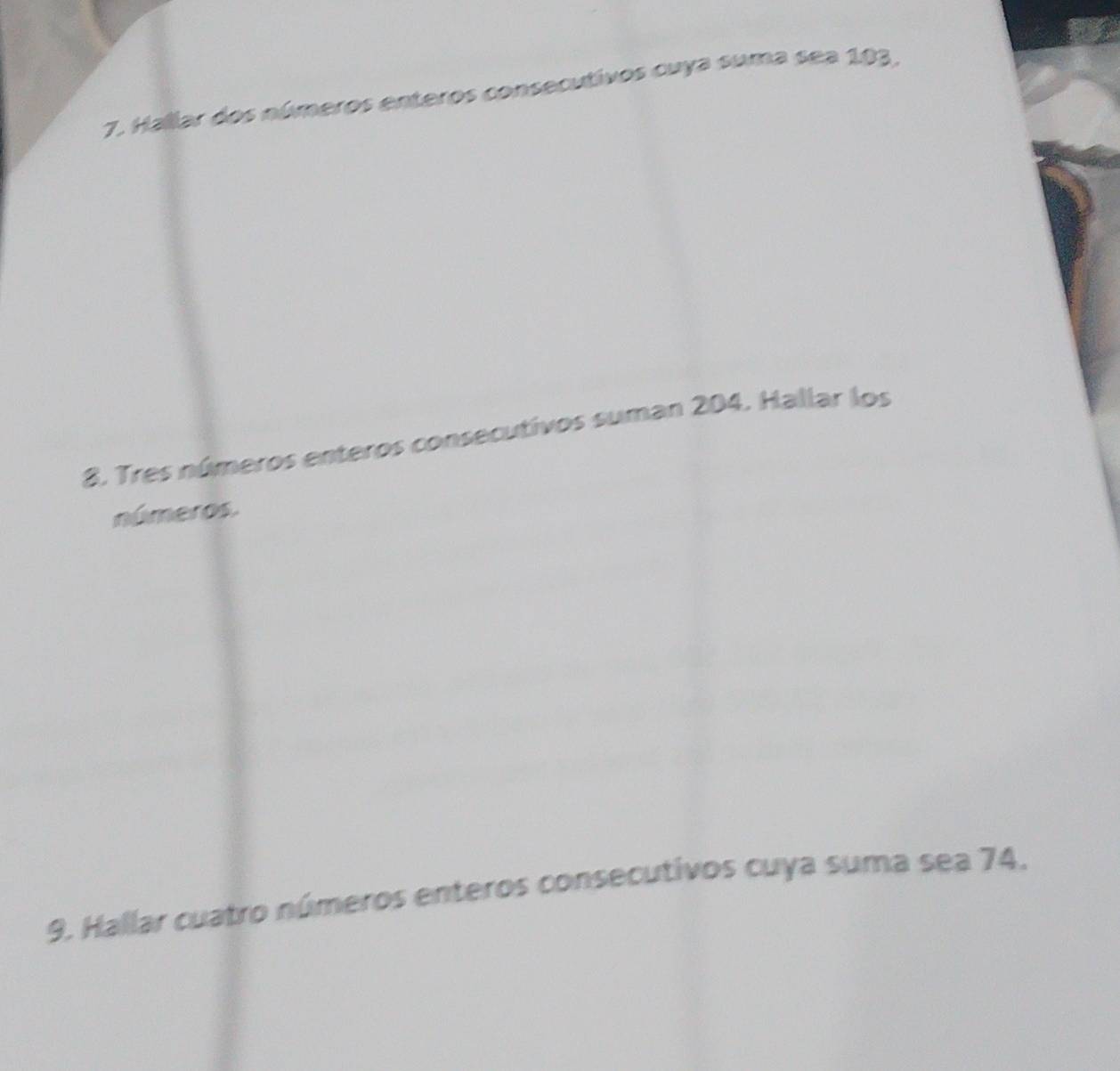 Hallar dos números enteros consecutivos cuya suma sea 103. 
8. Tres números enteros consecutivos suman 204. Hallar los 
números. 
9. Hallar cuatro números enteros consecutivos cuya suma sea 74.