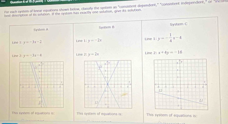 Ques 
For each system of linear equations shown below, classify the system as "consistent dependent," "consistent independent," or "incons 
best description of its solution. If the system has exactly one solution, give its solution. 
System A System B System C 
Line :y=-3x-2 Line 1:y=-2x Line 1:y=- 1/4 x-4
Line 2: y=-3x-4 Line 2:y=2x Line 2: x+4y=-16

This system of equations is: This system of equations is: This system of equations is: