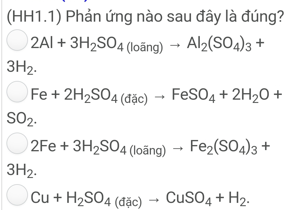 (HH1.1) Phản ứng nào sau đây là đúng?
2Al+3H_2SO_4(loang)to Al_2(SO_4)_3+
3H_2.
bigcirc Fe+2H_2SO_4(dac)to FeSO_4+2H_2O+
SO_2.
bigcirc 2Fe+3H_2SO_4(loang)to Fe_2(SO_4)_3+
3H_2.
C Cu+H_2SO_4(dac)to CuSO_4+H_2.