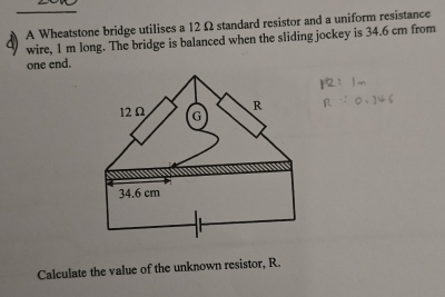 A Wheatstone bridge utilises a 12 Ω standard resistor and a uniform resistance 
wire, 1 m long. The bridge is balanced when the sliding jockey is 34.6 cm from 
one end. 
Calculate the value of the unknown resistor, R.