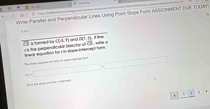 My Apps × Schoology 
https://fortbendisd.schoology.com/common-assessment-delivery/start/7483416894?action=onresume&submissionId=147. 
Write Parallel and Perpendicular Lines Using Point Slope Form ASSIGNMENT DUE TODAY! 
2 of 5
overline CD is formed by C(-5,9) and D(7,5). If line 
1 is the perpendicular bisector of overline CD , write a 
linear equation for s in slope-intercept form. 
The linear equation for line t in slope intercept form 
is y=□ * □
(fill in the slope and the y-intercept) 
4 _ 12: 4