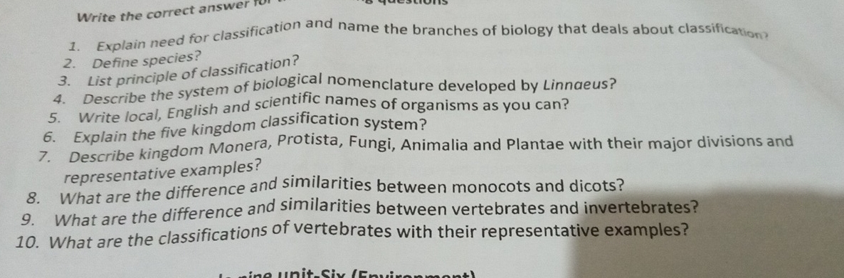 Write the correct answer f 
1. Explain need for classification and name the branches of biology that deals about classification 
2. Define species? 
3. List principle of classification? 
4. Describe the system of biological nomenclature developed by Linnaeus? 
5. Write local, English and scientific names of organisms as you can? 
6. Explain the five kingdom classification system? 
7. Describe kingdom Monera, Protista, Fungi, Animalia and Plantae with their major divisions and 
representative examples? 
8. What are the difference and similarities between monocots and dicots? 
9. What are the difference and similarities between vertebrates and invertebrates? 
10. What are the classifications of vertebrates with their representative examples?