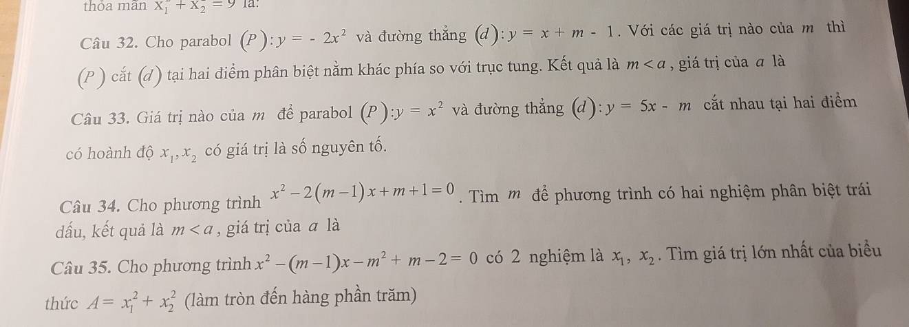 thoa mãn x_1^(2+x_2^2=9 la: 
Câu 32. Cho parabol (P):y=-2x^2) và đường thẳng (d): y=x+m-1 Với các giá trị nào của m thì 
(P ) cắt (d) tại hai điểm phân biệt nằm khác phía so với trục tung. Kết quả là m , giá trị của a là 
Câu 33. Giá trị nào của m để parabol (P) : y=x^2 và đường thẳng (d): : y=5x-m cắt nhau tại hai điểm 
có hoành độ x_1, x_2 có giá trị là số nguyên tố. 
Câu 34. Cho phương trình x^2-2(m-1)x+m+1=0 Tìm m để phương trình có hai nghiệm phân biệt trái 
dấu, kết quả là m , giá trị của ā là 
Câu 35. Cho phương trình x^2-(m-1)x-m^2+m-2=0 có 2 nghiệm là x_1, x_2. Tìm giá trị lớn nhất của biểu 
thức A=x_1^2+x_2^2 (làm tròn đến hàng phần trăm)