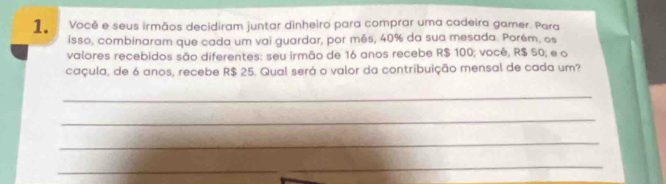 Você e seus irmãos decidiram juntar dinheiro para comprar uma cadeira gamer. Para 
isso, combinaram que cada um vai guardar, por mês, 40% da sua mesada. Porém, os 
valores recebidos são diferentes: seu irmão de 16 anos recebe R$ 100; você, R$ 50; e o 
caçula, de 6 anos, recebe R$ 25. Qual será o valor da contribuição mensal de cada um? 
_ 
_ 
_ 
_