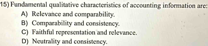 Fundamental qualitative characteristics of accounting information are:
A) Relevance and comparability.
B) Comparability and consistency.
C) Faithful representation and relevance.
D) Neutrality and consistency.