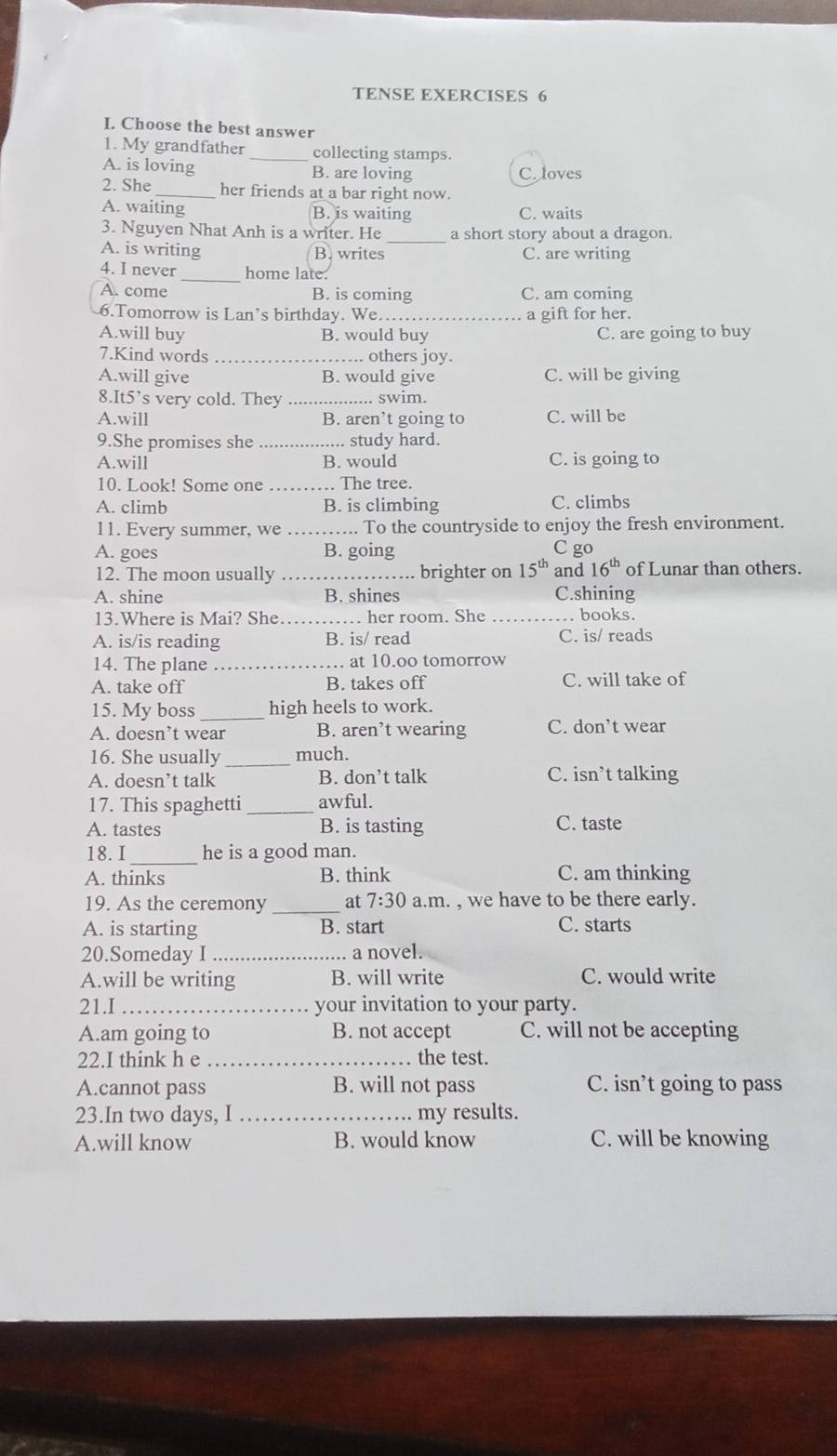 TENSE EXERCISES 6
I. Choose the best answer
1. My grandfather _collecting stamps.
A. is loving B. are loving C. loves
2. She _her friends at a bar right now.
A. waiting B. is waiting C. waits
3. Nguyen Nhat Anh is a writer. He _a short story about a dragon.
A. is writing B. writes C. are writing
4. I never _home late.
A. come B. is coming C. am coming
6.Tomorrow is Lan’s birthday. We _a gift for her.
A.will buy B. would buy C. are going to buy
7.Kind words _. others joy.
A.will give B. would give C. will be giving
8.It5’s very cold. They _. swim.
A.will B. aren’t going to C. will be
9.She promises she _study hard.
A.will B. would C. is going to
10. Look! Some one . The tree.
A. climb B. is climbing C. climbs
11. Every summer, we_ . To the countryside to enjoy the fresh environment.
A. goes B. going C go
12. The moon usually _brighter on 15^(th) and 16^(th) of Lunar than others.
A. shine B. shines C.shining
13.Where is Mai? She _. her room. She _. books.
A. is/is reading B. is/ read C. is/ reads
14. The plane _. at 10.oo tomorrow
A. take off B. takes off C. will take of
15. My boss _high heels to work.
A. doesn’t wear B. aren’t wearing C. don’t wear
16. She usually _much.
A. doesn’t talk B. don’t talk C. isn’t talking
17. This spaghetti _awful.
A. tastes B. is tasting C. taste
18. I _he is a good man.
A. thinks B. think C. am thinking
19. As the ceremony _at 7:30 a.m. , we have to be there early.
A. is starting B. start C. starts
20.Someday I _a novel.
A.will be writing B. will write C. would write
21.I _your invitation to your party.
A.am going to B. not accept C. will not be accepting
22.I think h e _the test.
A.cannot pass B. will not pass C. isn’t going to pass
23.In two days, I _my results.
A.will know B. would know C. will be knowing