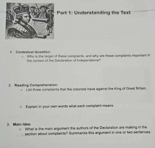 Understanding the Text 
1. Contextual Question: 
Who is the target of these complaints, and why are these complaints important in 
the context of the Declaration of Independence? 
2. Reading Comprehension: 
○ List three complaints that the colonists have against the King of Great Britain. 
Explain in your own words what each complaint means. 
3. Main Idea: 
What is the main argument the authors of the Declaration are making in the 
section about complaints? Summarize this argument in one or two sentences.