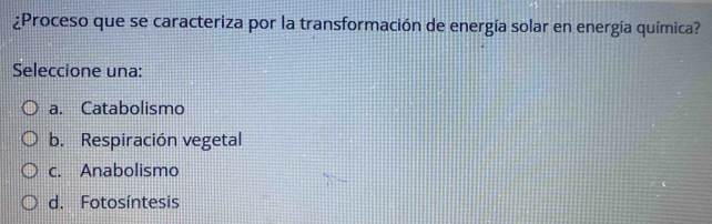 ¿Proceso que se caracteriza por la transformación de energía solar en energía química?
Seleccione una:
a. Catabolismo
b. Respiración vegetal
c. Anabolismo
d. Fotosíntesis