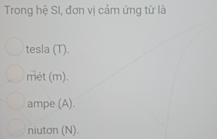 Trong hệ SI, đơn vị cảm ứng từ là
tesla (T).
mét (m).
ampe (A).
niutơn (N).