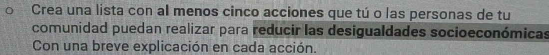 Crea una lista con al menos cinco acciones que tú o las personas de tu 
comunidad puedan realizar para reducir las desigualdades socioeconómicas 
Con una breve explicación en cada acción.