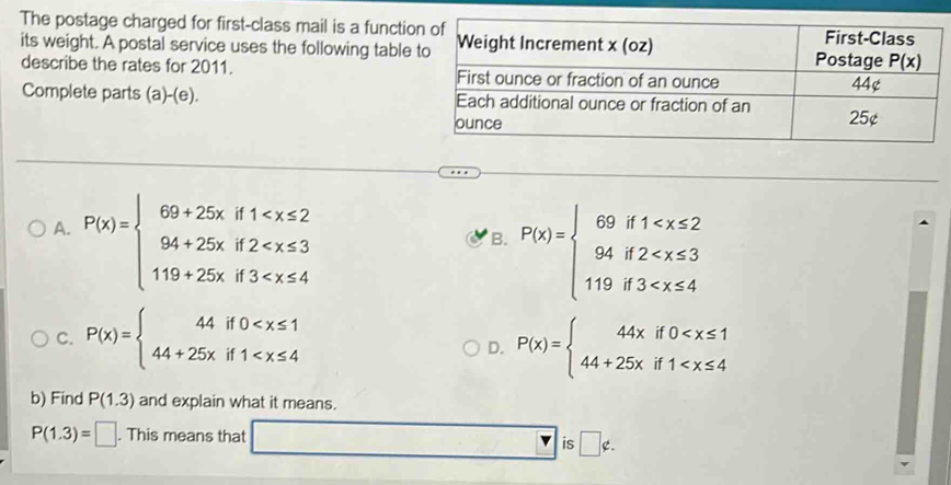 The postage charged for first-class mail is a functi
its weight. A postal service uses the following table
describe the rates for 2011. 
Complete parts (a)-(e).
A. P(x)=beginarrayl 69+25xif1
B. P(x)=beginarrayl 69if1
C. P(x)=beginarrayl 44if0 P(x)=beginarrayl 44xif0
D.
b) Find P(1.3) and explain what it means.
P(1.3)=□. This means that □ |is □ ∉ .