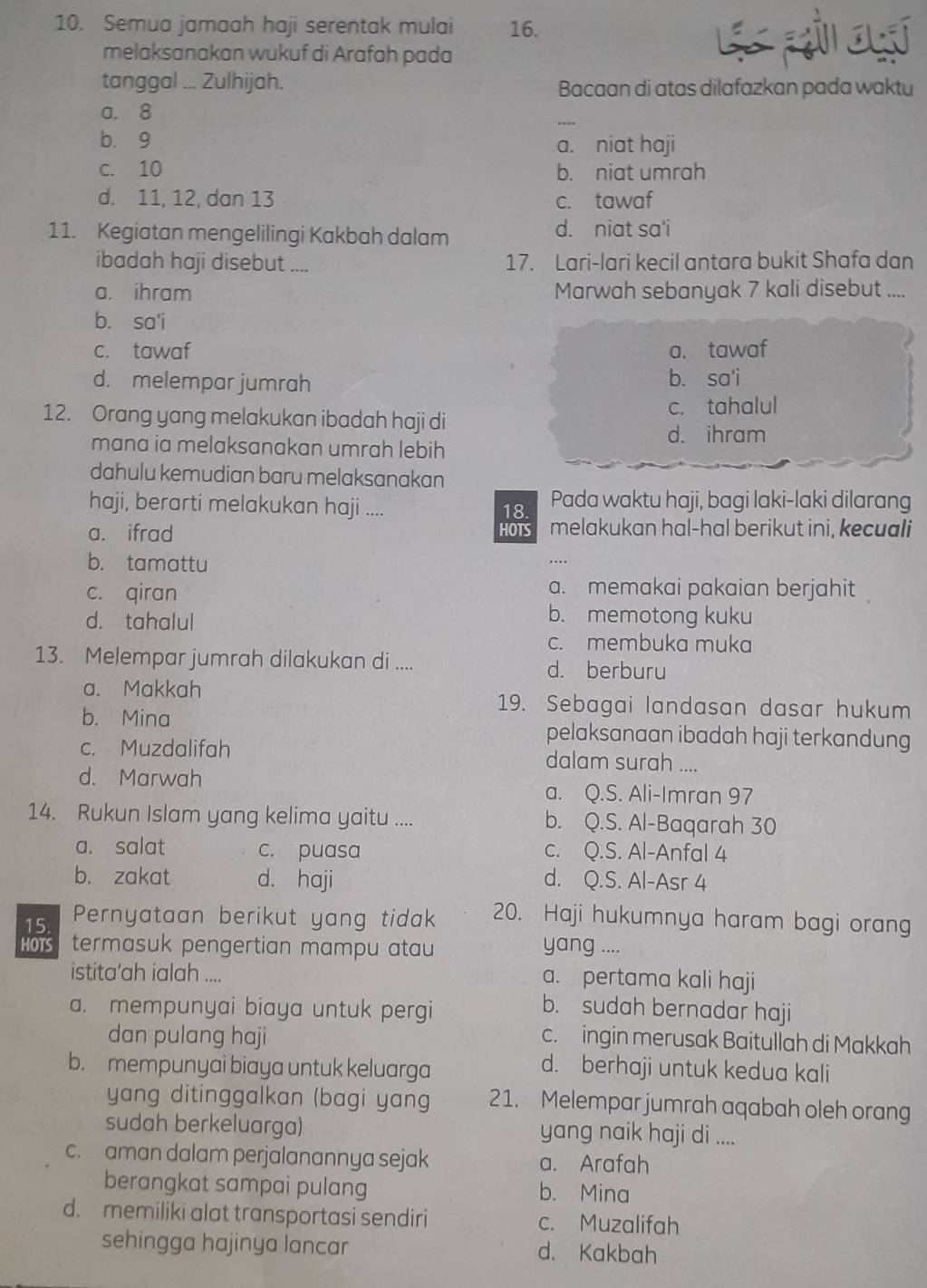 Semua jamaah haji serentak mulai 16.
melaksanakan wukuf di Arafah pada
tanggal ... Zulhijah. Bacaan di atas dilafazkan pada waktu
a. 8
b. 9
a. niat haji
c. 10 b. niat umrah
d. 11, 12, dan 13 c. tawaf
11. Kegiatan mengelilingi Kakbah dalam d. niat sa'i
ibadah haji disebut .... 17. Lari-lari kecil antara bukit Shafa dan
a. ihram Marwah sebanyak 7 kali disebut ....
b. sa'i
c. tawaf a. tawaf
d. melempar jumrah b. sa'i
12. Orang yang melakukan ibadah haji di c. tahalul
mana ia melaksanakan umrah lebih
d. ihram
dahulu kemudian baru melaksanakan
haji, berarti melakukan haji .... 18. Pada waktu haji, bagi laki-laki dilarang
a. ifrad HOTS melakukan hal-hal berikut ini, kecuali
b. tamattu
c. qiran a. memakai pakaian berjahit
d. tahalul
b. memotong kuku
c. membuka muka
13. Melempar jumrah dilakukan di .... d. berburu
a. Makkah 19. Sebagai landasan dasar hukum
b. Mina pelaksanaan ibadah haji terkandung
c. Muzdalifah dalam surah ....
d. Marwah a. Q.S. Ali-Imran 97
14. Rukun Islam yang kelima yaitu .... b. Q.S. Al-Baqarah 30
a. salat c. puasa c. Q.S. Al-Anfal 4
b. zakat d. haji d. Q.S. Al-Asr 4
15 Pernyataan berikut yang tidak 20. Haji hukumnya haram bagi orang
HOTS termasuk pengertian mampu atau yang ....
istita’ah ialah .... a. pertama kali haji
a. mempunyai biaya untuk pergi
b. sudah bernadar haji
dan pulang haji c.  ingin merusak Baitullah di Makkah
b. mempunyai biaya untuk keluarga
d. berhaji untuk kedua kali
yang ditinggalkan (bagi yang 21. Melempar jumrah aqabah oleh orang
sudah berkeluarga) yang naik haji di ....
c. aman dalam perjalanannya sejak a. Arafah
berangkat sampai pulang b. Mina
d. memiliki alat transportasi sendiri c. Muzalifah
sehingga hajinya lancar d. Kakbah