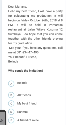 Dear Mariana,
Hello my best friend, I will have a party
for celebrating my graduation. It will
begin on Friday, October 26th , 2018 at 8
PM. It will be held in Primarasa
restaurant at Jalan Wijaya Kusuma 12
Surabaya. I do hope that you can come
together with the other friends praying 
for my graduation.
See you! If you have any questions, call
me at 081-234-47- 490
Your Beautiful Friend,
Belinda
Who sends the invitation?
A Belinda
B All friends
C My best friend
D Rahmat
E A friend of mine