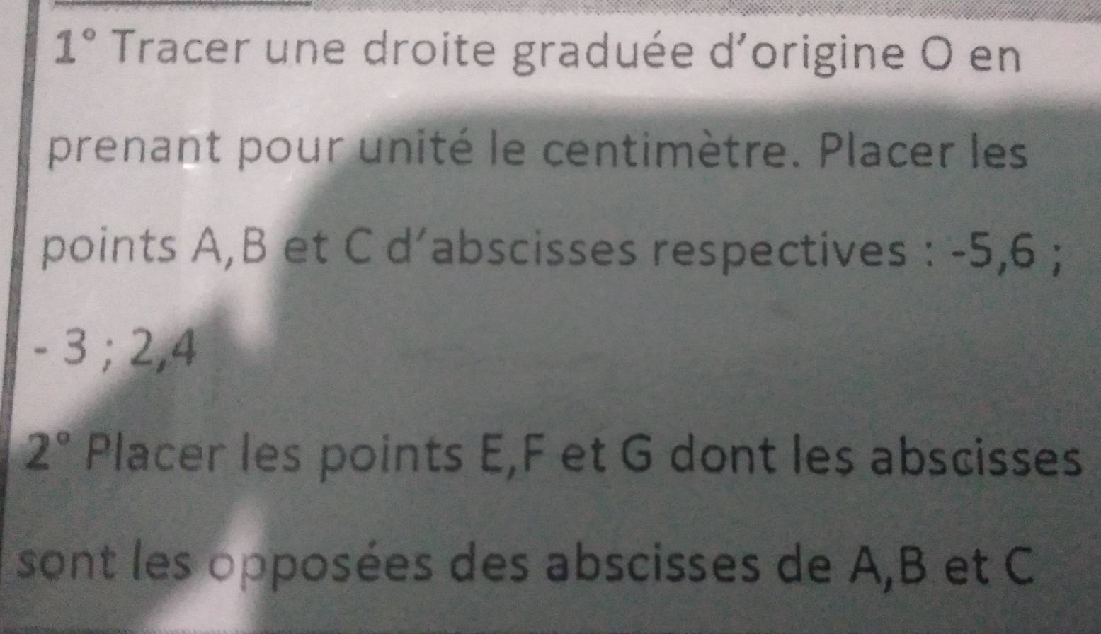 1° Tracer une droite graduée d'origine O en 
prenant pour unité le centimètre. Placer les 
points A, B et C d’abscisses respectives : -5, 6;
- 3; 2, 4
2° Placer les points E, F et G dont les abscisses 
sont les opposées des abscisses de A, B et C