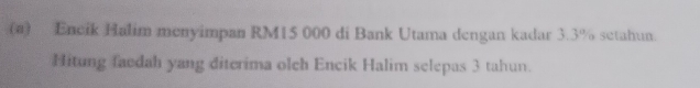 Encik Halim menyimpan RM15 000 di Bank Utama dengan kadar 3.3% setahun. 
Hitung faedah yang diterima olch Encik Halim selepas 3 tahun.