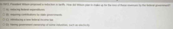 In 1913, President Wilson proposed a reduction in tariffs. How did Wilson plan to make up for the loss of these revenues by the federal government?
A) reducing federal expenditures
B) requiring contributions by state governments
C) introducing a new federal income tax
D) having government ownership of some industries, such as electricity