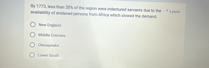 By 1773, less than 20% of the region were indentured servants due to the 4 points
availability of enslaved persons from Africa which slowed the demand.
New England
Middle Colonies
Chesapeake
Lower South