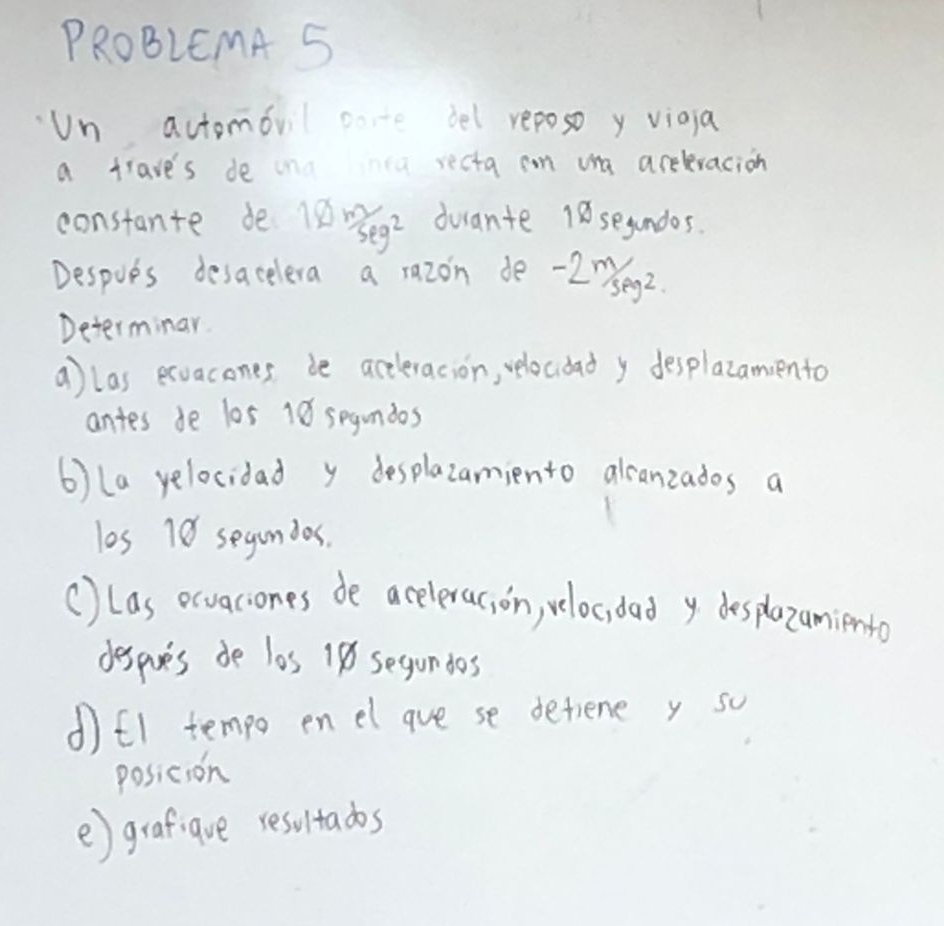 PROBLEMA 5 
Un actomovil cote bel reposo y viaia 
a trave's de inū recta can ua areleracion 
constante de l 10m/seg^2 duante 18 segundos. 
Despoes desacelera a razon de -20seg2. 
Determinar. 
a) las exvacones be accleracion, velocdad y desplazamento 
antes de 105 18 segundos 
6) (a yelocidad y desplazamiento alcanzados a 
los 18 segundos. 
() (as ecvaciones de aceleras, on, veloc, dad y desplazamiento 
despares do les 18 segundos 
d)f1 tempo enel gue se detiene y so 
posicion 
e) grafigve resultados