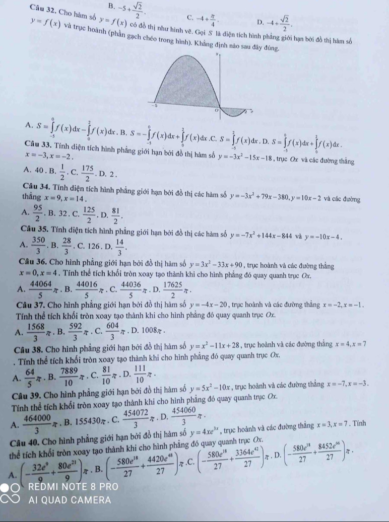 B. -5+ sqrt(2)/2 . C. -4+ π /4 . D. -4+ sqrt(2)/2 .
Câu 32. Cho hàm số y=f(x) có đồ thị như hình vẽ. Gọi S là diện tích hình phẳng giới hạn bởi đồ thị hàm số
y=f(x) và trục hoành (phần gạch chéo trong hình). Khẳng định nào sau đây đúng.
A. S=∈tlimits _(-5)^0f(x)dx-∈tlimits _0^(2f(x)d x . B. S=-∈tlimits _(-5)^0f(x)dx+∈tlimits _0^2f(x)dx x.C. S=∈tlimits _(-5)^2f(x)dx. D. S=∈tlimits _(-5)^0f(x)dx+∈tlimits _0^2f(x)dx.
Câu 33. Tính diện tích hình phẳng giới hạn bởi đồ thị hàm số y=-3x^2)-15x-18 , trục Ox và các đường thẳng
x=-3,x=-2.
A. 4 0. B.  1/2 . C.  175/2 .D.2.
Câu 34. Tính diện tích hình phẳng giới hạn bởi đồ thị các hàm số
thẳng x=9,x=14. y=-3x^2+79x-380,y=10x-2 và các đường
A.  95/2 . B. 32 . C.  125/2 . D.  81/2 .
Câu 35. Tính diện tích hình phẳng giới hạn bởi đồ thị các hàm số y=-7x^2+144x-844 và y=-10x-4.
A.  350/3 . B.  28/3 . C. 126 . D.  14/3 .
Câu 36. Cho hình phẳng giới hạn bởi đồ thị hàm số y=3x^2-33x+90 , trục hoành và các đường thẳng
x=0,x=4. Tính thể tích khối tròn xoay tạo thành khi cho hình phẳng đó quay quanh trục Ox.
A.  44064/5 π. B.  44016/5 π. C.  44036/5 π , D.  17625/2 π ·
Câu 37. Cho hình phẳng giới hạn bởi đồ thị hàm số y=-4x-20 , trục hoành và các đường thẳng x=-2,x=-1.
Tính thể tích khối tròn xoay tạo thành khi cho hình phẳng đó quay quanh trục Ox.
A.  1568/3 π. B.  592/3 π. C.  604/3 π. D. 1008π .
Câu 38. Cho hình phẳng giới hạn bởi đồ thị hàm số y=x^2-11x+28 , trục hoành và các đường thẳng x=4,x=7
Tính thể tích khối tròn xoay tạo thành khi cho hình phẳng đó quay quanh trục Ox.
A.  64/5 π. B.  7889/10 π. C.  81/10 π. D.  111/10 π .
Câu 39. Cho hình phẳng giới hạn bởi đồ thị hàm số y=5x^2-10x , trục hoành và các đường thắng x=-7,x=-3.
Tính thể tích khối tròn xoay tạo thành khi cho hình phẳng đó quay quanh trục Ox.
A.  464000/3 π. B. 55430π. C.  454072/3 π. D.  454060/3 π ·
Câu 40. Cho hình phẳng giới hạn bởi đồ thị hàm số y=4xe^(3x) , trục hoành và các đường thẳng x=3,x=7. Tính
thể tích khối tròn xoay tạo thành khi cho hình phẳng đó quay quanh trục Ox.
A. (- 32e^9/9 + 80e^(21)/9 )π. B. (- 580e^(18)/27 + 4420e^(48)/27 ) π .C. (- 580e^(18)/27 + 3364e^(42)/27 )π. D. (- 580e^(18)/27 + 8452e^(66)/27 )π ·
REDMI NOTE 8 PRO
AI QUAD CAMERA