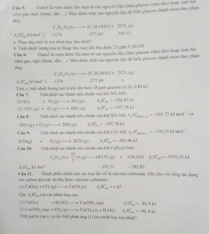 Etanol là rượu được lên men từ các nguyên liệu chứa glucose (như nho) hoặc tinh bột
(như gạo, ngô, khoai, sản,...). Men được trộn vào nguyên liệu đê biển glucose thành rượu theo phân
ứng:
C_6H_12O_6(s)to 2C_2H_3OH(l)+2CO_2(g)
△ _rH_(2n)^0(kJ.mol^(-1)) -1274 -277,69 -393,51
a. Phản ứng trên là toà nhiệt hay thu nhiệt?
b. Tinh nhiệt lượng toá ra (hoặc thu vào) khi thu được 23 gam C_2H_5OH.
Câu 6: Etanol là rượu được lên men từ các nguyên liệu chứa glucose (như nho) hoặc tinh bột
(như gạo, ngô, khoai, sắn,...). Men được trộn vào nguyên liệu đề biển glucose thành rượu theo phán
úng:
C_6H_12O_6(s)to 2C_2H_5OH(l)+2CO_2(g)
△ _fH_(298)^0(kJ.mol^(-1)) -1274 -277,69 x
Tính x, biết nhiệt lượng toả ra khi lên men 18 gam glucose (s) là -6,84 kJ.
Câu 7: Tính nhiệt tạo thành tiêu chuân của khí SO_3 biết:
(1) S(s)+O_2(g)to SO_2(g) △ _rH_(298)°=-296,83kJ
(2) 2SO_2(g)+O_2(g)to 2SO_3(g) △ _rH_(298)^0=-197.78kJ
Câu 8: :Tính nhiệt tạo thành tiêu chuẩn của khí SO_2 biết △ _rH_(20850,(s))°=-395,72kJmol^(-1)va
2SO_2(g)+O_2(g)to 2SO_3(g) △ _rH_(298)^(θ)=-197,78kJ
Câu 9:  Tính nhiệt tạo thành tiêu chuân của khí CO_2 biết △ _fH_(280CO(g))^0=-110.53kJmol^(-1)
2CO(g)+O_2(g)to 2CO_2(g) △ _rH_(298)°=-565,96kJ
Cau10 ):    Tính nhiệt tạo thành tiêu chuân của khí C_8H_18(l) biết
C_8H_18(l)+ 25/2 O_2(g)to 8CO_2(g)+9H_2O(l)△ _rH_(298)^0=-5970.55kJ.
△ _fH_(298)^0kJmol^(-1) -393.51 - 285.83
Câu 11: Thành phần chính của các loại đá vôi là calcium carbonate. Khi cho vôi sống tác dụng
với carbon dioxide thi thu được calcium carbonate:
(1) CaO(s)+CO_2(g)to CaCO_3(s) △ _rH_(298)^0=xkJ
Cho △ _1H_(298)^0 của các phản ứng sau:
(2) CaO(s)+H_2O(l)to Ca(OH)_2(aq) △ _rH_(298)°=-81.9kJ
(3) Ca(OH)_2(aq)+CO_2(g)to CaCO_3(s)+H_2O(l) △ _1H_(208)^0=-96,4kJ
Tính giá trị của x và cho biết phản ứng (1) thu nhiệt hay toà nhiệt?