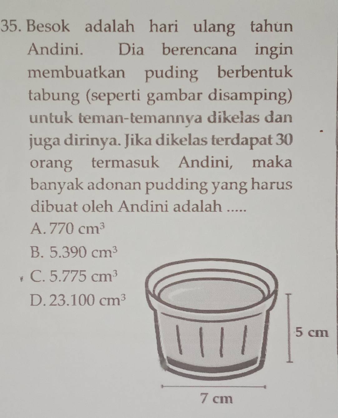 Besok adalah hari ulang tahun
Andini. Dia berencana ingin
membuatkan puding berbentuk
tabung (seperti gambar disamping)
untuk teman-temannya dikelas dan
juga dirinya. Jika dikelas terdapat 30
orang termasuk Andini, maka
banyak adonan pudding yang harus
dibuat oleh Andini adalah .....
A. 770cm^3
B. 5.390cm^3
C. 5.775cm^3
D. 23.100cm^3