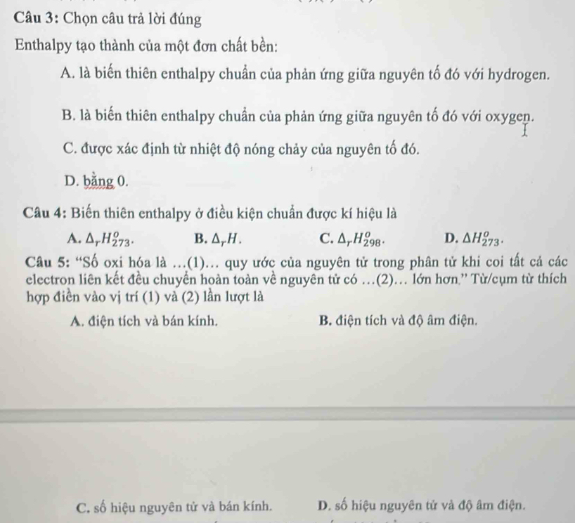 Chọn câu trả lời đúng
Enthalpy tạo thành của một đơn chất bền:
A. là biến thiên enthalpy chuẩn của phản ứng giữa nguyên tố đó với hydrogen.
B. là biến thiên enthalpy chuẩn của phản ứng giữa nguyên tố đó với oxygen.
C. được xác định từ nhiệt độ nóng chảy của nguyên tố đó.
D. bằng 0.
Câu 4: Biến thiên enthalpy ở điều kiện chuẩn được kí hiệu là
A. △ _rH_(273)^o. B. △ _rH. C. △ _rH_(298)^o. D. △ H_(273)^o. 
Câu 5: “Số oxi hóa là .(1).. quy ước của nguyên tử trong phân tử khi coi tất cả các
electron liên kết đều chuyển hoàn toàn về nguyên tử có …(2)… lớn hơn.”' Từ/cụm từ thích
hợp điền vào vị trí (1) và (2) lần lượt là
A. điện tích và bán kính. B. điện tích và độ âm điện.
C. số hiệu nguyên tử và bán kính. D. số hiệu nguyên tử và độ âm điện.