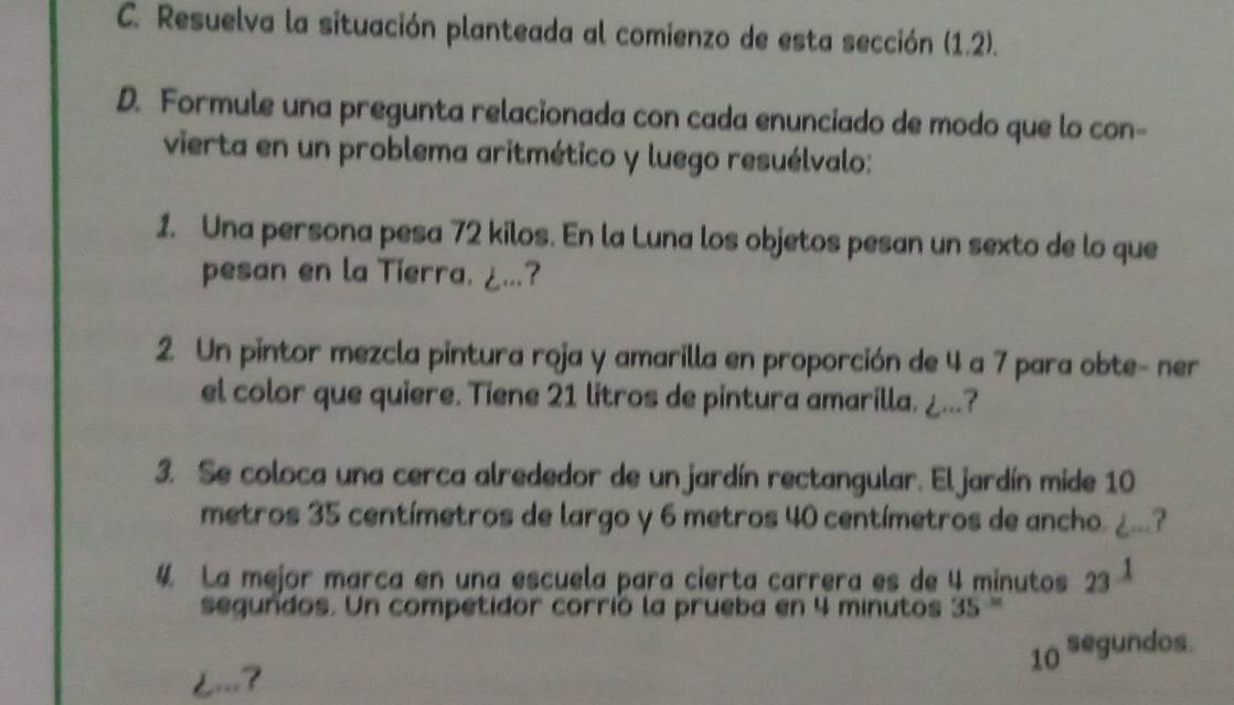 Resuelva la situación planteada al comienzo de esta sección (1.2). 
D. Formule una pregunta relacionada con cada enunciado de modo que lo con- 
vierta en un problema aritmético y luego resuélvalo: 
1. Una persona pesa 72 kilos. En la Luna los objetos pesan un sexto de lo que 
pesan en la Tierra. ¿...? 
2. Un pintor mezcla pintura roja y amarilla en proporción de 4 a 7 para obte- ner 
el color que quiere. Tiene 21 litros de pintura amarilla. ¿...? 
3. Se coloca una cerca alrededor de un jardín rectangular. El jardín mide 10
metros 35 centímetros de largo y 6 metros 40 centímetros de ancho. , 
4 La mejor marca en una escuela para cierta carrera es de 4 minutos 23^(_ 1)
segundos. Un competidor corrió la prueba en 4 minutos 35 '
10^(segundos) <===?