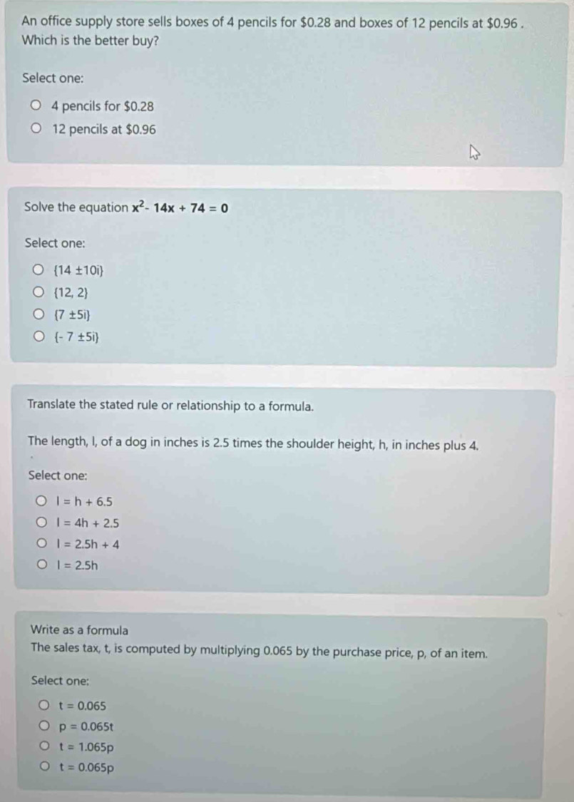 An office supply store sells boxes of 4 pencils for $0.28 and boxes of 12 pencils at $0.96.
Which is the better buy?
Select one:
4 pencils for $0.28
12 pencils at $0.96
Solve the equation x^2-14x+74=0
Select one:
 14± 10i
 12,2
 7± 5i
 -7± 5i
Translate the stated rule or relationship to a formula.
The length, I, of a dog in inches is 2.5 times the shoulder height, h, in inches plus 4.
Select one:
l=h+6.5
l=4h+2.5
l=2.5h+4
l=2.5h
Write as a formula
The sales tax, t, is computed by multiplying 0.065 by the purchase price, p, of an item.
Select one;
t=0.065
p=0.065t
t=1.065p
t=0.065p