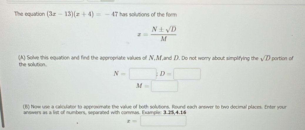 The equation (3x-13)(x+4)=-47 has solutions of the form
x= N± sqrt(D)/M 
(A) Solve this equation and find the appropriate values of N, M,and D. Do not worry about simplifying the sqrt(D) portion of 
the solution.
N=□; D=□
M=□ □ 
(B) Now use a calculator to approximate the value of both solutions. Round each answer to two decimal places. Enter your 
answers as a list of numbers, separated with commas. Example: 3.25, 4.16
x=□