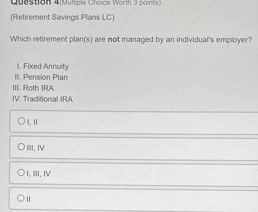 Question 4(Multiple Choice Worth 3 points)
(Retirement Savings Plans LC)
Which retirement plan(s) are not managed by an individual's employer?
I. Fixed Annuity
II. Pension Plan
III. Roth IRA
IV. Traditional IRA
l, ⅡI
III, IV
I,Ⅲ, I
Ⅱ