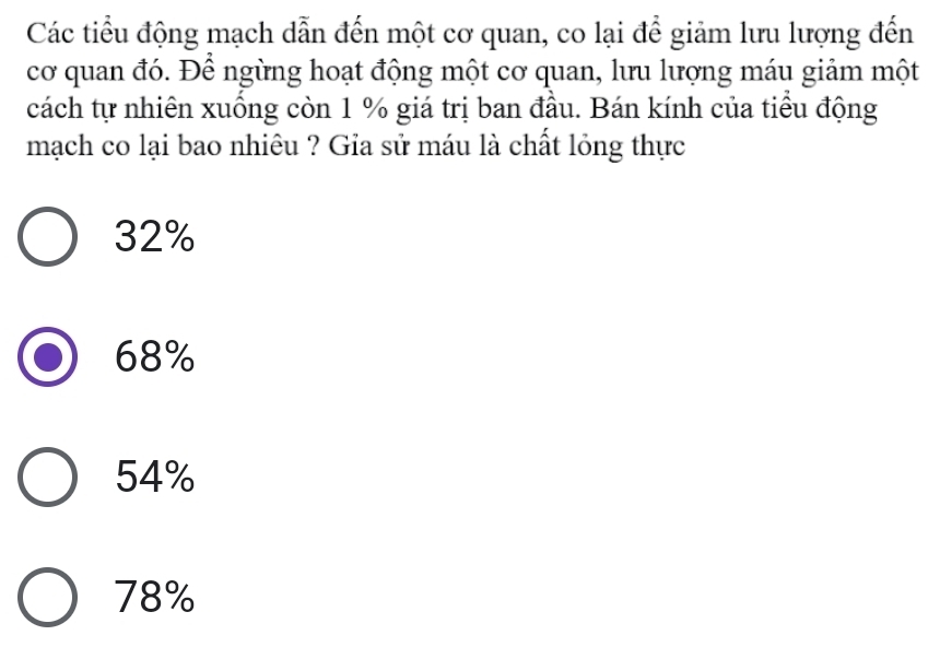 Các tiểu động mạch dẫn đến một cơ quan, co lại để giảm lưu lượng đến
cơ quan đó. Để ngừng hoạt động một cơ quan, lưu lượng máu giảm một
cách tự nhiên xuồng còn 1 % giá trị ban đầu. Bán kính của tiểu động
mạch co lại bao nhiêu ? Gia sử máu là chất lỏng thực
32%
68%
54%
78%