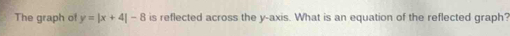 The graph of y=|x+4|-8 is reflected across the y-axis. What is an equation of the reflected graph?
