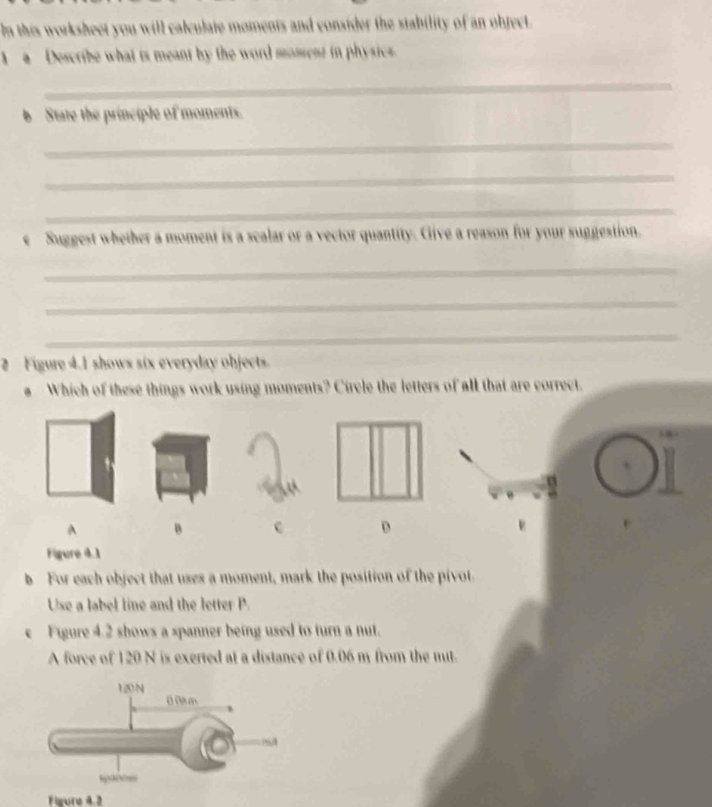 In this worksheet you will calculate moments and consider the stability of an object.
a Describe what is meant by the word moment in physics.
_
b State the principle of moments.
_
_
_
e Suggest whether a moment is a scalar or a vector quantity. Give a reason for your suggestion.
_
_
_
2 Figure 4.1 shows six everyday objects.
Which of these things work using moments? Circle the letters of all that are correct.
A
B
c
D
Figure 4.1
b For each object that uses a moment, mark the position of the pivot
Use a label line and the letter P.
e Figure 4.2 shows a spanner being used to turn a nut.
A force of 120 N is exerted at a distance of 0.06 m from the nut.
Figure 4 2